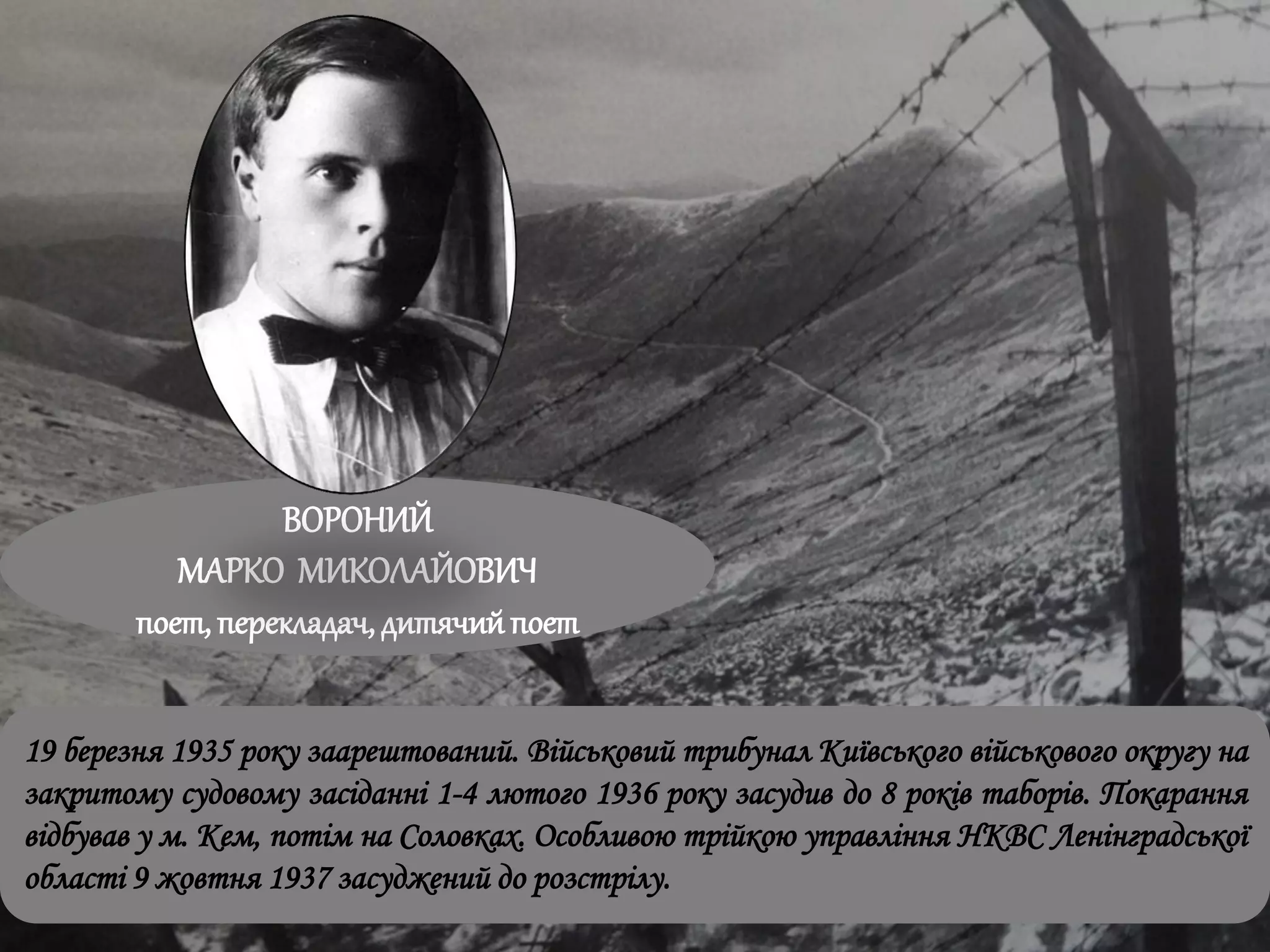 ВОРОНИЙ
МАРКО МИКОЛАЙОВИЧ
поет, перекладач, дитячийпоет
19 березня 1935 року заарештований. Військовий трибунал Київського військового округу на
закритому судовому засіданні 1-4 лютого 1936 року засудив до 8 років таборів. Покарання
відбував у м. Кем, потім на Соловках. Особливою трійкою управління НКВС Ленінградської
області 9 жовтня 1937 засуджений до розстрілу.
 