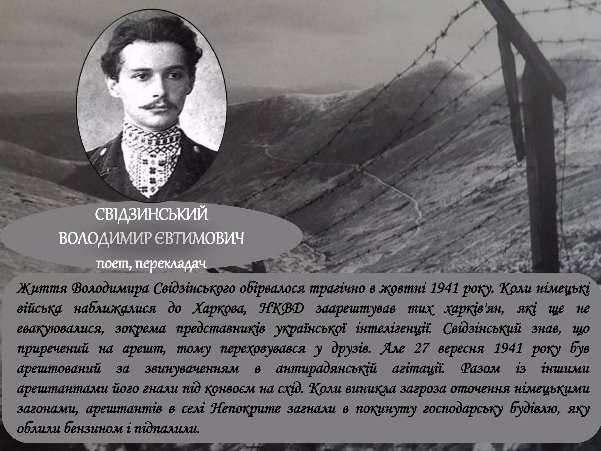 СВІДЗИНСЬКИЙ
ВОЛОДИМИРЄВТИМОВИЧ
поет, перекладач
Життя Володимира Свідзінського обірвалося трагічно в жовтні 1941 року. Коли німецькі
війська наближалися до Харкова, НКВД заарештував тих харків'ян, які ще не
евакуювалися, зокрема представників української інтелігенції. Свідзінський знав, що
приречений на арешт, тому переховувався у друзів. Але 27 вересня 1941 року був
арештований за звинуваченням в антирадянській агітації. Разом із іншими
арештантами його гнали під конвоєм на схід. Коли виникла загроза оточення німецькими
загонами, арештантів в селі Непокрите загнали в покинуту господарську будівлю, яку
облили бензином і підпалили.
 