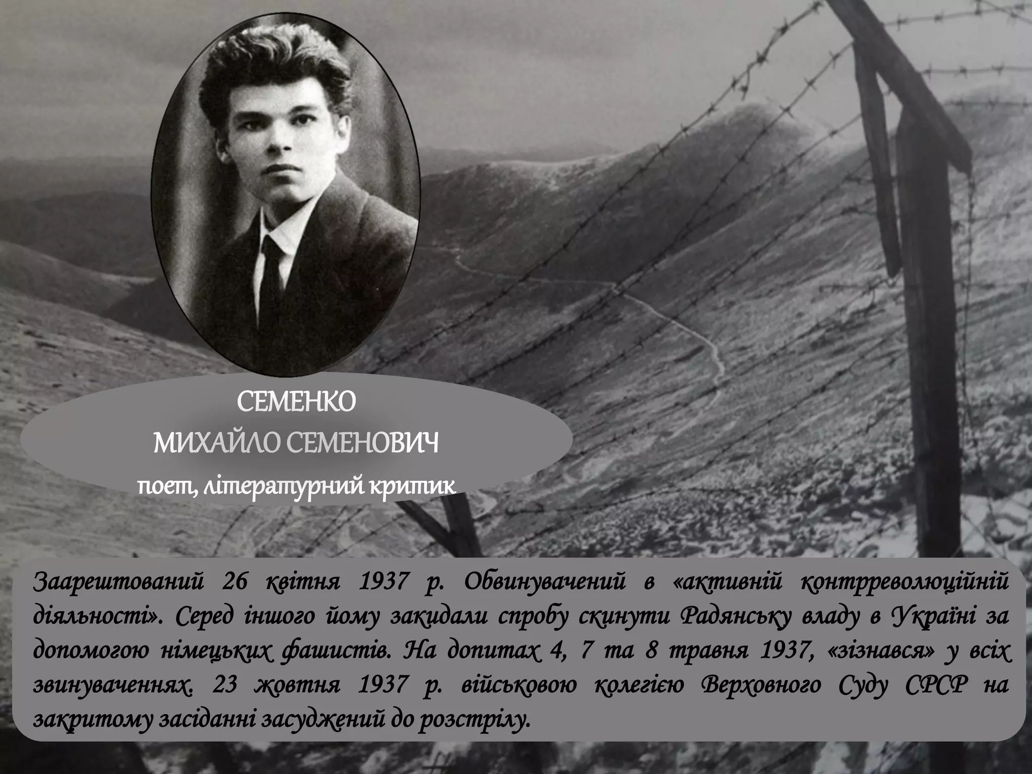 СЕМЕНКО
МИХАЙЛОСЕМЕНОВИЧ
поет, літературнийкритик
Заарештований 26 квітня 1937 р. Обвинувачений в «активній контрреволюційній
діяльності». Серед іншого йому закидали спробу скинути Радянську владу в Україні за
допомогою німецьких фашистів. На допитах 4, 7 та 8 травня 1937, «зізнався» у всіх
звинуваченнях. 23 жовтня 1937 р. військовою колегією Верховного Суду СРСР на
закритому засіданні засуджений до розстрілу.
 