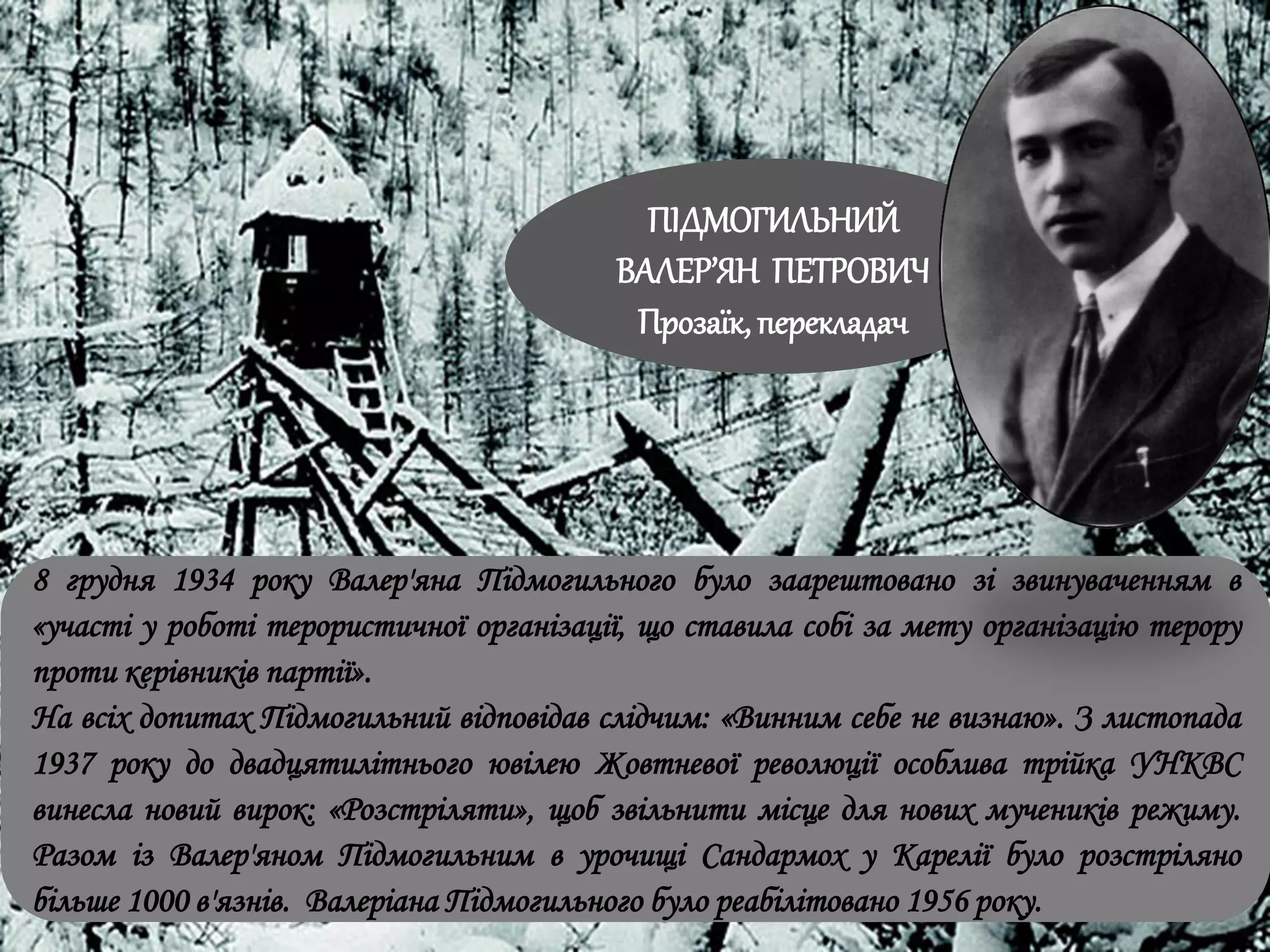 8 грудня 1934 року Валер'яна Підмогильного було заарештовано зі звинуваченням в
«участі у роботі терористичної організації, що ставила собі за мету організацію терору
проти керівників партії».
На всіх допитах Підмогильний відповідав слідчим: «Винним себе не визнаю». З листопада
1937 року до двадцятилітнього ювілею Жовтневої революції особлива трійка УНКВС
винесла новий вирок: «Розстріляти», щоб звільнити місце для нових мучеників режиму.
Разом із Валер'яном Підмогильним в урочищі Сандармох у Карелії було розстріляно
більше 1000 в'язнів. Валеріана Підмогильного було реабілітовано 1956 року.
ПІДМОГИЛЬНИЙ
ВАЛЕР’ЯН ПЕТРОВИЧ
Прозаїк, перекладач
 