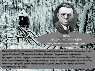 ЗЕРОВ
МИКОЛА КОСТЯНТИНОВИЧ
поет, літературознавець, перекладач
Наприкінці 1934 року звільнено з Київського університету, де працював викладачем. Уночі
проти 28 квітня 1935 заарештований під Москвою. Звинувачення: керівництво
контрреволюційною терористичною націоналістичною організацією. Військовий трибунал
Київського військового округу розглянув судову справу на закритому судовому засіданні 1-4
лютого 1936 року без участі звинувачених й захисту. Засудив до 10 років ув'язнення.
Розстріляний 1937 року.
 