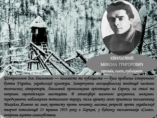 ХВИЛЬОВИЙ
МИКОЛА ГРИГОРОВИЧ
прозаїк, поет, публіцист
Центральною для Хвильового — полеміста та публіциста — була проблема історичного
буття України, української культури. Заперечуючи москвофільські тенденції частини
тогочасних літераторів, Хвильовий проголошував орієнтацію на Європу, на стилі та
напрями європейського мистецтва. В атмосфері шаленого цькування, можливо,
передчуваючи наближення тотального терору, після арешту свого приятеля письменника
Михайла Ялового на знак протесту проти початку масових репресій проти української
творчої інтелігенції 13 травня 1933 року в Харкові, у будинку письменників «Слово»,
покінчив життя самогубством.
 