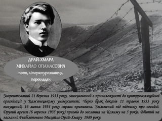 ДРАЙ-ХМАРА
МИХАЙЛО ОПАНАСОВИЧ
поет, літературознавець,
перекладач
Заарештований 21 березня 1933 року, звинувачений в приналежності до контрреволюційної
організації у Кам'янецькому університеті. Через брак доказів 11 травня 1933 року
випущений, 16 липня 1934 року справа припинена. Звільнений під підписку про невиїзд.
Другий арешт (6 вересня 1935 року) призвів до заслання на Колиму на 5 років. Вбитий на
засланні. Реабілітовано Михайла Драй-Хмару 1989 року.
 
