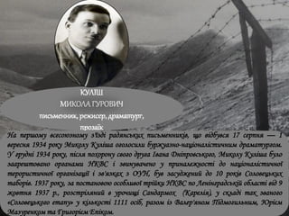 КУЛІШ
МИКОЛАГУРОВИЧ
письменник, режисер, драматург,
прозаїк
На першому всесоюзному з'їзді радянських письменників, що відбувся 17 серпня — 1
вересня 1934 року Миколу Куліша оголосили буржуазно-націоналістичним драматургом.
У грудні 1934 року, після похорону свого друга Івана Дніпровського, Миколу Куліша було
заарештовано органами НКВС і звинувачено у приналежності до націоналістичної
терористичної організації і зв'язках з ОУН, був засуджений до 10 років Соловецьких
таборів. 1937 року, за постановою особливої трійки НКВС по Ленінградській області від 9
жовтня 1937 р., розстріляний в урочищі Сандармох (Карелія), у складі так званого
«Соловецького етапу» у кількості 1111 осіб, разом із Валер'яном Підмогильним, Юрієм
Мазуренком та Григорієм Епіком.
 