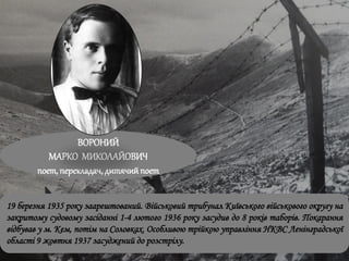 ВОРОНИЙ
МАРКО МИКОЛАЙОВИЧ
поет, перекладач, дитячийпоет
19 березня 1935 року заарештований. Військовий трибунал Київського військового округу на
закритому судовому засіданні 1-4 лютого 1936 року засудив до 8 років таборів. Покарання
відбував у м. Кем, потім на Соловках. Особливою трійкою управління НКВС Ленінградської
області 9 жовтня 1937 засуджений до розстрілу.
 