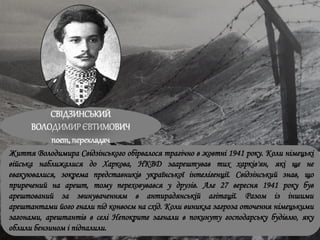 СВІДЗИНСЬКИЙ
ВОЛОДИМИРЄВТИМОВИЧ
поет, перекладач
Життя Володимира Свідзінського обірвалося трагічно в жовтні 1941 року. Коли німецькі
війська наближалися до Харкова, НКВД заарештував тих харків'ян, які ще не
евакуювалися, зокрема представників української інтелігенції. Свідзінський знав, що
приречений на арешт, тому переховувався у друзів. Але 27 вересня 1941 року був
арештований за звинуваченням в антирадянській агітації. Разом із іншими
арештантами його гнали під конвоєм на схід. Коли виникла загроза оточення німецькими
загонами, арештантів в селі Непокрите загнали в покинуту господарську будівлю, яку
облили бензином і підпалили.
 