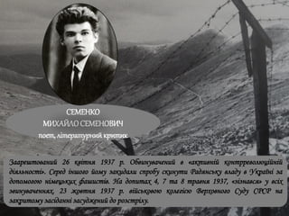 СЕМЕНКО
МИХАЙЛОСЕМЕНОВИЧ
поет, літературнийкритик
Заарештований 26 квітня 1937 р. Обвинувачений в «активній контрреволюційній
діяльності». Серед іншого йому закидали спробу скинути Радянську владу в Україні за
допомогою німецьких фашистів. На допитах 4, 7 та 8 травня 1937, «зізнався» у всіх
звинуваченнях. 23 жовтня 1937 р. військовою колегією Верховного Суду СРСР на
закритому засіданні засуджений до розстрілу.
 