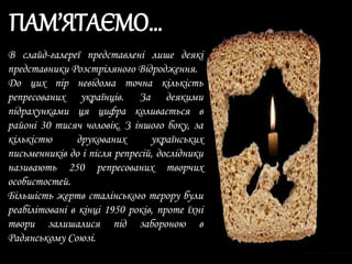 В слайд-галереї представлені лише деякі
представники Розстріляного Відродження.
До цих пір невідома точна кількість
репресованих українців. За деякими
підрахунками ця цифра коливається в
районі 30 тисяч чоловік. З іншого боку, за
кількістю друкованих українських
письменників до і після репресій, дослідники
називають 250 репресованих творчих
особистостей.
Більшість жертв сталінського терору були
реабілітовані в кінці 1950 років, проте їхні
твори залишалися під забороною в
Радянському Союзі.
ПАМ’ЯТАЄМО…
 