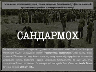 Починаючи з 27 жовтня1937року в урочищі Сандармохбільшовиками бувфізичнознищений
практичновесь цвіті вся елітаукраїнської інтелегенції.
Письменники, поети, сценаристи, художники, скульптори, вчені, режисери, історики.
Згодом цих людей і їх спадщину назвали "Розстріляним Відродженням". При цьому, "вина"
переважної більшості цих людей полягала лише у тому, що вони були українцями та творили
українською мовою, виступали носіями української ментальності. За один день було
розстріляно більше ста чоловік. За чотири дні розстрілів було вбито 1111 в'язнів. Всього
загинуло близько 50 тисяч осіб...
 