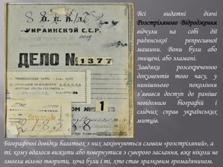 Всі видатні діячі
Розстріляного Відродження
відчули на собі дії
радянської репресивної
машини. Вони були або
знищені, або зламані.
Завдяки розсекреченню
документів того часу, у
нинішнього покоління
з’явився доступ до раніше
невідомим біографій і
слідчих справ українських
митців.
Біографічні довідки багатьох з них закінчуються словом «розстріляний», а
ті, кому вдалося вижити або повернутися з суворого заслання, вже ніколи не
змогли вільно творити, хоча були і ті, хто став зразковим громадянином.
 
