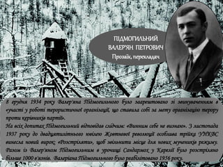 8 грудня 1934 року Валер'яна Підмогильного було заарештовано зі звинуваченням в
«участі у роботі терористичної організації, що ставила собі за мету організацію терору
проти керівників партії».
На всіх допитах Підмогильний відповідав слідчим: «Винним себе не визнаю». З листопада
1937 року до двадцятилітнього ювілею Жовтневої революції особлива трійка УНКВС
винесла новий вирок: «Розстріляти», щоб звільнити місце для нових мучеників режиму.
Разом із Валер'яном Підмогильним в урочищі Сандармох у Карелії було розстріляно
більше 1000 в'язнів. Валеріана Підмогильного було реабілітовано 1956 року.
ПІДМОГИЛЬНИЙ
ВАЛЕР’ЯН ПЕТРОВИЧ
Прозаїк, перекладач
 