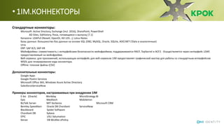 • 1IM.КОННЕКТОРЫ
Стандартные коннекторы:
Microsoft: Active Drectory, Exchange (incl. 2016), SharePoint, PowerShell
AD Sites, SidHistory, Posix, готовящиеся к выпуску (7.1)
Каталоги: LDAPv3 (Novell, OpenDJ, AD LDS...), Lotus Notes
Базы данных: большинство баз данных на основе SQL (DB2, MySQL, Oracle, SQLite, ADO.NET CData и аналогичные)
Unix
ERP: SAP R/3, SAP HR
Мейнфреймы: совместимость с интерфейсами безопасности мейнфреймов, поддерживаются RACF, TopSecret и ACF2. Осуществляется через интерфейс LDAP,
предоставляемый на мейнфрейме.
Веб-сервисы: для приложений, использующих интерфейс для веб-сервисов 1IM предоставляет графический мастер для работы со стандартным интерфейсом
WSDL для генерирования кода коннектора.
Offline: плоские файлы (CSV)
Дополнительные коннекторы:
Google Apps
Google Postini Services
Microsoft Office 365, Windows Azure Active Directory
SalesforceServiceNow
Примеры коннекторов, настраиваемых при внедрении 1IM
E-biz (Oracle) Workday MicroStrategy BI
Epic Meditech MobileIron
BizTalk Server MIT Kerberos Microsoft CRM
Bentley Speedikon Oracle DB Chordiant ServiceNow
Blackboard Spider Software
Chordiant DB Sybase
EPIC USU Valumation
Kenan DB McAfee ePolicy
 