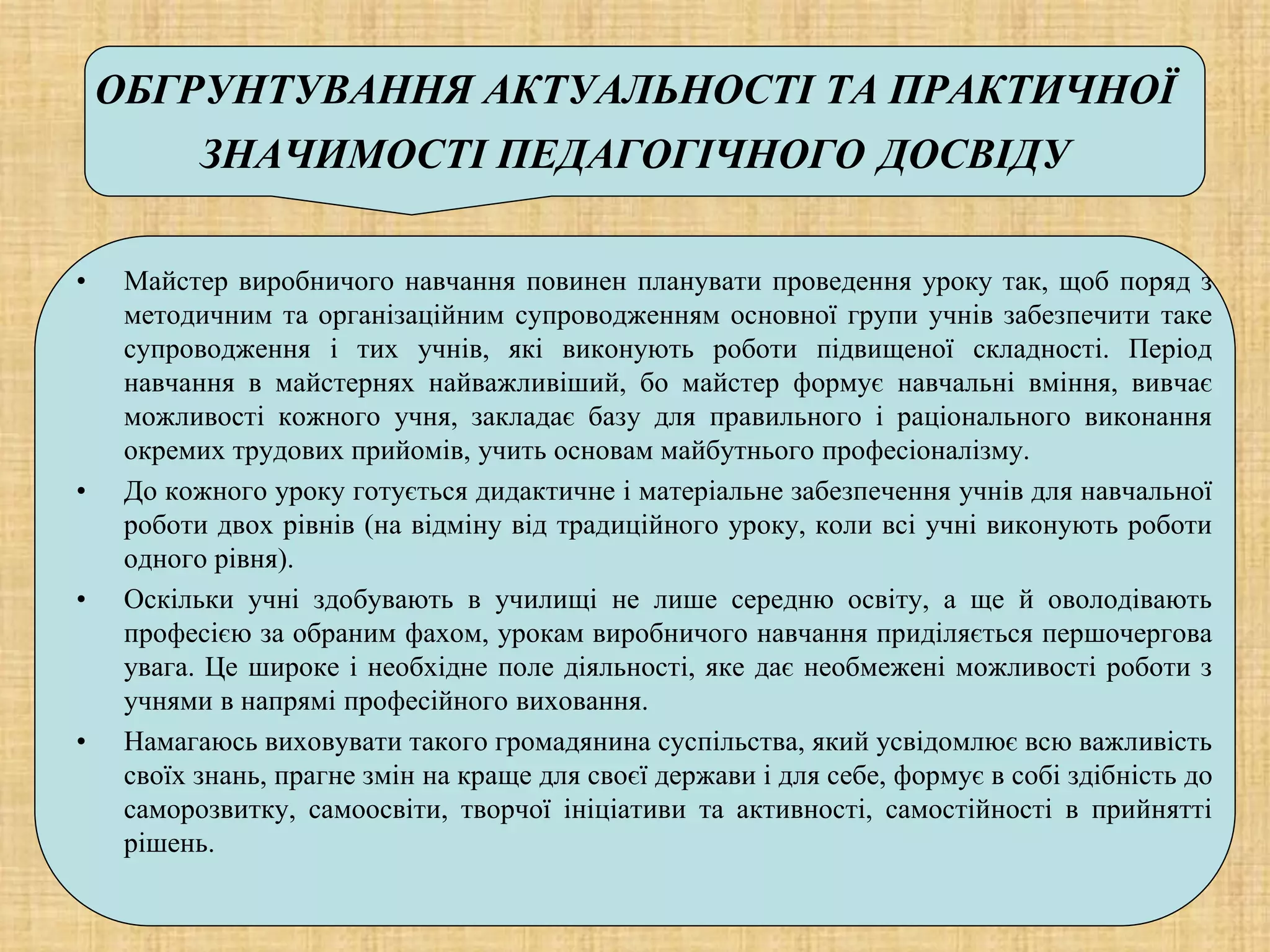 ОБГРУНТУВАННЯ АКТУАЛЬНОСТІ ТА ПРАКТИЧНОЇ
ЗНАЧИМОСТІ ПЕДАГОГІЧНОГО ДОСВІДУ
• Майстер виробничого навчання повинен планувати проведення уроку так, щоб поряд з
методичним та організаційним супроводженням основної групи учнів забезпечити таке
супроводження і тих учнів, які виконують роботи підвищеної складності. Період
навчання в майстернях найважливіший, бо майстер формує навчальні вміння, вивчає
можливості кожного учня, закладає базу для правильного і раціонального виконання
окремих трудових прийомів, учить основам майбутнього професіоналізму.
• До кожного уроку готується дидактичне і матеріальне забезпечення учнів для навчальної
роботи двох рівнів (на відміну від традиційного уроку, коли всі учні виконують роботи
одного рівня).
• Оскільки учні здобувають в училищі не лише середню освіту, а ще й оволодівають
професією за обраним фахом, урокам виробничого навчання приділяється першочергова
увага. Це широке і необхідне поле діяльності, яке дає необмежені можливості роботи з
учнями в напрямі професійного виховання.
• Намагаюсь виховувати такого громадянина суспільства, який усвідомлює всю важливість
своїх знань, прагне змін на краще для своєї держави і для себе, формує в собі здібність до
саморозвитку, самоосвіти, творчої ініціативи та активності, самостійності в прийнятті
рішень.
 