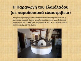 Η Παραγωγή του Ελαιόλαδου
(σε παραδοσιακά ελαιοτριβεία)
Η κυριότερη διαφορά στα παραδοσιακά ελαιοτριβεία είναι ότι η
άλεση του καρπού γίνεται με κυλινδρικές μυλόπετρες. Επίσης το
υγρό μέρος της ελαιοζύμης διαχωρίζεται από το στερεό σε ειδικές
πρέσες και όχι σε ντεκάντερ.
 