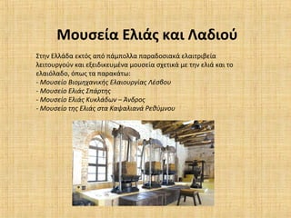 Μουσεία Ελιάς και Λαδιού
Στην Ελλάδα εκτός από πάμπολλα παραδοσιακά ελαιτριβεία
λειτουργούν και εξειδικευμένα μουσεία σχετικά με την ελιά και το
ελαιόλαδο, όπως τα παρακάτω:
- Μουσείο Βιομηχανικής Ελαιουργίας Λέσβου
- Μουσείο Ελιάς Σπάρτης
- Μουσείο Ελιάς Κυκλάδων – Άνδρος
- Μουσείο της Ελιάς στα Καψαλιανά Ρεθύμνου
 