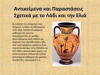 Αντικείμενα και Παραστάσεις
Σχετικά με το Λάδι και την Ελιά
Σε ένδειξη της εκτίμησης που
δείχνουν οι λαοί της Μεσογείου
στην ελιά, πολλά αντικείμενα
καθημερινής χρήσης
διακοσμούνται με μοτίβα
αποτελούμενα από κλαδιά και
καρπούς του ελαιόδεντρου, ήδη
από τους αρχαίους χρόνους. Έτσι,
συχνά συναντάμε στην Ελλάδα και
στις άλλες μεσογειακές χώρες την
ελιά να κοσμεί πήλινα και ξύλινα
αντικείμενα καθημερινής χρήσης,
λευκά είδη, κοσμήματα κ.α.
 
