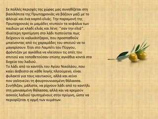 Σε πολλές περιοχές της χώρας µας συνηθίζεται στη
βασιλόπιτα της Πρωτοχρονιάς να βάζουν µαζί µε το
φλουρί και ένα καρπό ελιάς. Την παραµονή της
Πρωτοχρονιάς oι µαµάδες κτυπούν τα κεφάλια των
παιδιών µε κλαδί ελιάς και λένε: ‘’σαν την ελιά‘’.
Ιδιαίτερη προτίµηση στο λάδι πιστεύεται πως
δείχνουν οι καλικάντζαροι, που προσπαθούν
µπαίνοντας από τις χαραµάδες του σπιτιού να το
µαγαρίσουν. Έτσι στο Λαµπέτι του Πύργου,
φρόντιζαν µε αγκάθια να κλείσουν τις οπές του
σπιτιού και τοποθετούσαν επίσης αγκάθια κοντά στα
δοχεία του λαδιού.
Το λάδι από το καντήλι του Αγίου Νικολάου, που
καίει άσβεστο σε κάθε λογής πλεούµενο, είναι
φυλακτό για τους ναυτικούς, αλλά και κείνο
που γαληνεύει τη φουρτουνιασµένη θάλασσα.
Συνήθιζαν, µάλιστα, να ρίχνουν λάδι από το καντήλι
στη µανιασµένη θάλασσα, αλλά και να κρεµούν
ασκούς λαδιού τρυπηµένους στην πρύµνη, ώστε να
περιορίζεται η ορµή των κυµάτων.
 