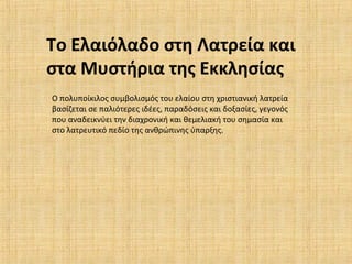 Το Ελαιόλαδο στη Λατρεία και
στα Μυστήρια της Εκκλησίας
Ο πολυποίκιλος συμβολισμός του ελαίου στη χριστιανική λατρεία
βασίζεται σε παλιότερες ιδέες, παραδόσεις και δοξασίες, γεγονός
που αναδεικνύει την διαχρονική και θεμελιακή του σημασία και
στο λατρευτικό πεδίο της ανθρώπινης ύπαρξης.
 