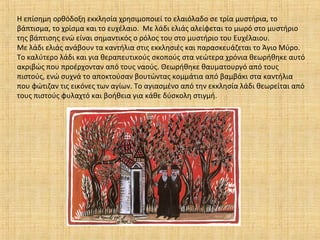 Η επίσημη ορθόδοξη εκκλησία χρησιμοποιεί το ελαιόλαδο σε τρία μυστήρια, το
βάπτισμα, το χρίσμα και το ευχέλαιο. Με λάδι ελιάς αλείφεται το μωρό στο μυστήριο
της βάπτισης ενώ είναι σημαντικός ο ρόλος του στο μυστήριο του Ευχέλαιου.
Με λάδι ελιάς ανάβουν τα καντήλια στις εκκλησιές και παρασκευάζεται το Άγιο Μύρο.
Το καλύτερο λάδι και για θεραπευτικούς σκοπούς στα νεώτερα χρόνια θεωρήθηκε αυτό
ακριβώς που προέρχονταν από τους ναούς. Θεωρήθηκε θαυματουργό από τους
πιστούς, ενώ συχνά το αποκτούσαν βουτώντας κομμάτια από βαμβάκι στα καντήλια
που φώτιζαν τις εικόνες των αγίων. Το αγιασμένο από την εκκλησία λάδι θεωρείται από
τους πιστούς φυλαχτό και βοήθεια για κάθε δύσκολη στιγμή.
 