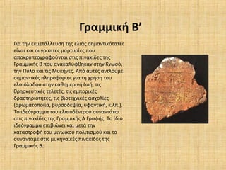 Γραμμική Β’
Για την εκμετάλλευση της ελιάς σημαντικότατες
είναι και οι γραπτές μαρτυρίες που
αποκρυπτογραφούνται στις πινακίδες της
Γραμμικής Β που ανακαλύφθηκαν στην Κνωσό,
την Πύλο και τις Μυκήνες. Από αυτές αντλούμε
σημαντικές πληροφορίες για τη χρήση του
ελαιόλαδου στην καθημερινή ζωή, τις
θρησκευτικές τελετές, τις εμπορικές
δραστηριότητες, τις βιοτεχνικές ασχολίες
(αρωματοποιία, βυρσοδεψία, υφαντική, κ.λπ.).
Το ιδεόγραμμα του ελαιοδέντρου συναντάται
στις πινακίδες της Γραμμικής Α Γραφής. Το ίδιο
ιδεόγραμμα επιβιώνει και μετά την
καταστροφή του μινωικού πολιτισμού και το
συναντάμε στις μυκηναϊκές πινακίδες της
Γραμμικής Β.
 
