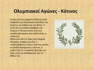 Ολυμπιακοί Αγώνες - Κότινος
Η ελιά για τους αρχαίους Έλληνες ήταν
σύμβολο των ολυμπιακών ιδεωδών, της
Ειρήνης, της Σοφίας και της Νίκης. Γι’
αυτό και το μοναδικό βραβείο που
έπαιρνε ο Ολυμπιονίκης ήταν ένα
στεφάνι φτιαγμένο από κλαδί ελιάς, ο
«κότινος».
Μέσα στο ναό της Ήρας στην Αρχαία
Ολυμπία, υπήρχε μια ελιά, η
«καλλιστέφανος ελαία», από της οποίας
τα κλαδιά φτιαχνόταν ο κότινος. Ο
μύθος λέει ότι ο Ηρακλής φύτεψε την
ελιά, μετά την ολοκλήρωση των 12
άθλων του.
 