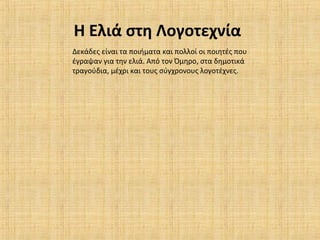 Η Ελιά στη Λογοτεχνία
Δεκάδες είναι τα ποιήματα και πολλοί οι ποιητές που
έγραψαν για την ελιά. Από τον Όμηρο, στα δημοτικά
τραγούδια, μέχρι και τους σύγχρονους λογοτέχνες.
 