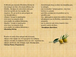 Ο εθνικός μας ποιητής Οδυσσέας Ελύτης σε
ένα ποίημα του λέει «Αν αποσυνδέσεις την
Ελλάδα , θα βρεις ότι αποτελείτε από μια
ελιά ένα αμπέλι και ένα καράβι, που
σημαίνει, Ότι με αυτά τα τρία μπορείς να
την ξαναφτιάξεις.»
«Έζησα τ’ όνομα το αγαπημένο
στον ίσκιο της γιαγιάς ελιάς
στον ρόχθο της ισόβιας θάλασσας.
Χάραξα τ’ όνομα το αγαπημένο
στον ίσκιο της γιαγιάς ελιάς
στον ρόχθο της ισόβιας θάλασσας.»
Οδυσσέας Ελύτης
το το τ τοπίο ε ναι σκληρ σ ν τ σιωπή,Ἐ ῦ ὸ ἶ ὸ ὰ ὴ
σφίγγει στ ν κόρφο του τ πυρωμένα του λιθάρια,ὸ ὰ
σφίγγει στ φ ς τ ς ρφαν ς λιές του κα τ μπέλια του,ὸ ῶ ὶ ὀ ὲ ἐ ὶ ᾿ ἀ
σφίγγει τ δόντια. Δ ν πάρχει νερό. Μονάχα φ ς.ὰ ὲ ὑ ῶ
Γιάννης Ρίτσος «Ρωμιοσυνη»
Αντιστέκομαι όπως οι ελιές της πατρίδας μου,
οι σκληρές
σαν τα κόκαλα τ' αντρειωμένου , που τους
λείπουν οι μαύρες
μαντήλες μονάχα για να μοιάζουν με τις
μανάδες μας`
που σφηνωμένες γερά στην απόλυτη πέτρα,
αδιαφορούν για τις θύελλες, αναπνέουν τις
αστραπές
και τις κάνουνε μες στους πικρούς τους
χυμούς ειρήνη και φως.
Νικηφόρος Βρεττάκος
 