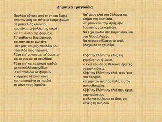 Δημοτικά Τραγούδια
Πουλάκι εβγήκε από τη γη και βγήκε
από τον Άδη και πήγε κι έκαμε φωλιά
σε μιας ελιάς κλωνάρι,
που είναι τα φύλλα της πικρά
και τα’ άνθια της φαρμάκι.
Το’ μάθαν οι βαριόμοιρες
και παν και το ρωτάνε:
-Πες μας, να ζεις, πουλάκι μου,
στον Άδη πως περνάνε;
Τάχα είν’ οι νιοι με τα’ άρματα
και οι νιες με τα στολίδια;
Τάχα είν’ και τα μικρά παιδιά
με τα πολλά παιχνίδια;
-Εκεί στολίδια δε φορούν
κι άρματα δε βαστούνε
και τα καημένα τα παιδιά
τη μάνα τους ζητούνε.
Κόφ' την Ελένη την ελιά, τη
χαμηλή που φτάνεις
κι εκεί που δε σε θέλουνε έρωτες
να μην πιάνεις.
Κόφ' την Ελένη την ελιά, που 'χεις
στο περιβόλι
και μην τον αγαπάς πολύ, αυτόν
τον ανθοπώλη.
Κόφ' την Ελένη την ελιά που έχεις
στην αυλή σου
κι έλα να σμίξουμε τα δυό, να
κάνεις τη ζωή σου
Να’ μουν ελιά στα Σάλωνα και
κλήμα στη Βοστίτσα,
να’ μουν και στην Αράχωβα
δραγάτης στα κορίτσια.
Να είχα φωλία στο Παρνασσό, και
στο Μοριά Λιμέρι.
Να φέρνει ο βλάχος το τυρί,
βλαχούλα το χαμπέρι.
 