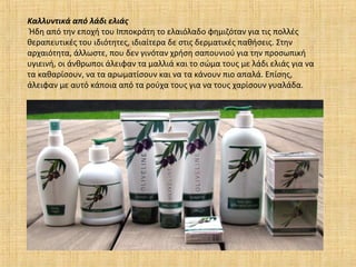 Καλλυντικά από λάδι ελιάς
Ήδη από την εποχή του Iπποκράτη το ελαιόλαδο φημιζόταν για τις πολλές
θεραπευτικές του ιδιότητες, ιδιαίτερα δε στις δερματικές παθήσεις. Στην
αρχαιότητα, άλλωστε, που δεν γινόταν χρήση σαπουνιού για την προσωπική
υγιεινή, οι άνθρωποι άλειφαν τα μαλλιά και το σώμα τους με λάδι ελιάς για να
τα καθαρίσουν, να τα αρωματίσουν και να τα κάνουν πιο απαλά. Eπίσης,
άλειφαν με αυτό κάποια από τα ρούχα τους για να τους χαρίσουν γυαλάδα.
 