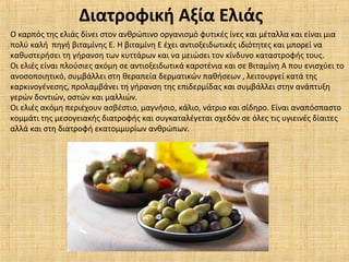 Ο καρπός της ελιάς δίνει στον ανθρώπινο οργανισμό φυτικές ίνες και μέταλλα και είναι μια
πολύ καλή πηγή βιταμίνης Ε. Η βιταμίνη Ε έχει αντιοξειδωτικές ιδιότητες και μπορεί να
καθυστερήσει τη γήρανση των κυττάρων και να μειώσει τον κίνδυνο καταστροφής τους.
Οι ελιές είναι πλούσιες ακόμη σε αντιοξειδωτικά καροτένια και σε Βιταμίνη Α που ενισχύει το
ανοσοποιητικό, συμβάλλει στη θεραπεία δερματικών παθήσεων , λειτουργεί κατά της
καρκινογένεσης, προλαμβάνει τη γήρανση της επιδερμίδας και συμβάλλει στην ανάπτυξη
γερών δοντιών, οστών και μαλλιών.
Οι ελιές ακόμη περιέχουν ασβέστιο, μαγνήσιο, κάλιο, νάτριο και σίδηρο. Είναι αναπόσπαστο
κομμάτι της μεσογειακής διατροφής και συγκαταλέγεται σχεδόν σε όλες τις υγιεινές δίαιτες
αλλά και στη διατροφή εκατομμυρίων ανθρώπων.
Διατροφική Αξία Ελιάς
 