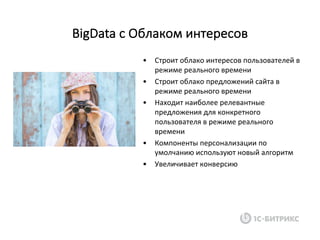 • Строит	облако	интересов	пользователей	в	
режиме	реального	времени
• Строит	облако	предложений	сайта	в	
режиме	реального	времени
• Находит	наиболее	релевантные	
предложения	для	конкретного	
пользователя	в	режиме	реального	
времени
• Компоненты	персонализации	по	
умолчанию	используют	новый	алгоритм
• Увеличивает	конверсию
BigData c	Облаком	интересов
 