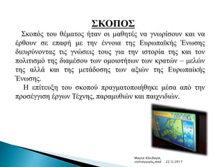 ΣΚΟΠΟΣ
Σκοπός του θέματος ήταν οι μαθητές να γνωρίσουν και να
έρθουν σε επαφή με την έννοια της Ευρωπαϊκής Ένωσης
διευρύνοντας τις γνώσεις τους για την ιστορία της και τον
πολιτισμό της διαμέσου των ομοιοτήτων των κρατών – μελών
της αλλά και της μετάδοσης των αξιών της Ευρωπαίκής
Ένωσης.
Η επίτευξη του σκοπού πραγματοποιήθηκε μέσα από την
προσέγγιση έργων Τέχνης, παραμυθιών και παιχνιδιών.
Μαρία Κλειδαρά,
νηπιαγωγός,med 22/5/2017
 