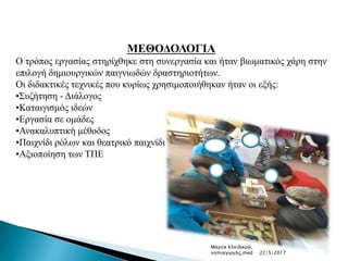 ΜΕΘΟΔΟΛΟΓΙΑ
Ο τρόπος εργασίας στηρίχθηκε στη συνεργασία και ήταν βιωματικός χάρη στην
επιλογή δημιουργικών παιγνιωδών δραστηριοτήτων.
Οι διδακτικές τεχνικές που κυρίως χρησιμοποιήθηκαν ήταν οι εξής:
•Συζήτηση - Διάλογος
•Καταιγισμός ιδεών
•Εργασία σε ομάδες
•Ανακαλυπτική μέθοδος
•Παιχνίδι ρόλων και θεατρικό παιχνίδι
•Αξιοποίηση των ΤΠΕ
Μαρία Κλειδαρά,
νηπιαγωγός,med 22/5/2017
 