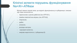 Клінічні аспекти порушень функціонування
Na+/K+-АТФази
Мутації певних локусів генів, що кодують функціональну α-субодиницю описана
при таких патологіях як:
- паркінсонізм з раннім дебютом (ген ATP1A3 ),
- сімейна геміплегічна мігрень (ген ATP1A2),
- гіпертензія,
- діабет,
- єпілепсія,
- розлади настрою,
- нирковий полікістоз,
- никрова недостатність ( субодиниця β)
 