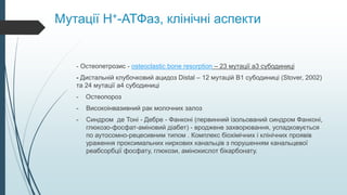 Мутації H+-АТФаз, клінічні аспекти
- Остеопетрозис - osteoclastic bone resorption – 23 мутації а3 субодиниці
- Дистальній клубочковий ацидоз Distal – 12 мутацій B1 субодиниці (Stover, 2002)
та 24 мутації a4 субодиниці
- Остеопороз
- Високоінвазивний рак молочних залоз
- Синдром де Тоні - Дебре - Фанконі (первинний ізольований синдром Фанконі,
глюкозо-фосфат-аміновий діабет) - вроджене захворювання, успадковується
по аутосомно-рецесивним типом . Комплекс біохімічних і клінічних проявів
ураження проксимальних ниркових канальців з порушенням канальцевої
реабсорбції фосфату, глюкози, амінокислот бікарбонату.
 