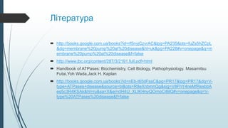 Література
 http://books.google.com.ua/books?id=rf5nyjCzvrAC&lpg=PA235&ots=fuZs5hZCpL
&dq=membrane%20pump%20at%20disease&hl=uk&pg=PA228#v=onepage&q=m
embrane%20pump%20at%20disease&f=false
 http://www.jbc.org/content/287/3/2191.full.pdf+html
 Handbook of ATPases: Biochemistry, Cell Biology, Pathophysiology. Masamitsu
Futai,Yoh Wada,Jack H. Kaplan
 http://books.google.com.ua/books?id=nEb-t65dFssC&pg=PR17&lpg=PR17&dq=V-
type+ATPases+disease&source=bl&ots=R8eXnbmnQg&sig=V8FhY4neMfRexbbA
eq5c3R4KSAk&hl=ru&sa=X&ei=clH4U_XLIKHnyQOrnoC4BQ#v=onepage&q=V-
type%20ATPases%20disease&f=false
 