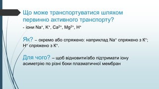 Що може транспортуватися шляхом
первинно активного транспорту?
- іони Na+, K+, Ca2+, Mg2+, H+
Як? – окремо або спряжено: наприклад Na+ спряжено з К+;
Н+ спряжено з К+.
Для чого? – щоб відновити/або підтримати іону
асиметрію по різні боки плазматичної мембран
 