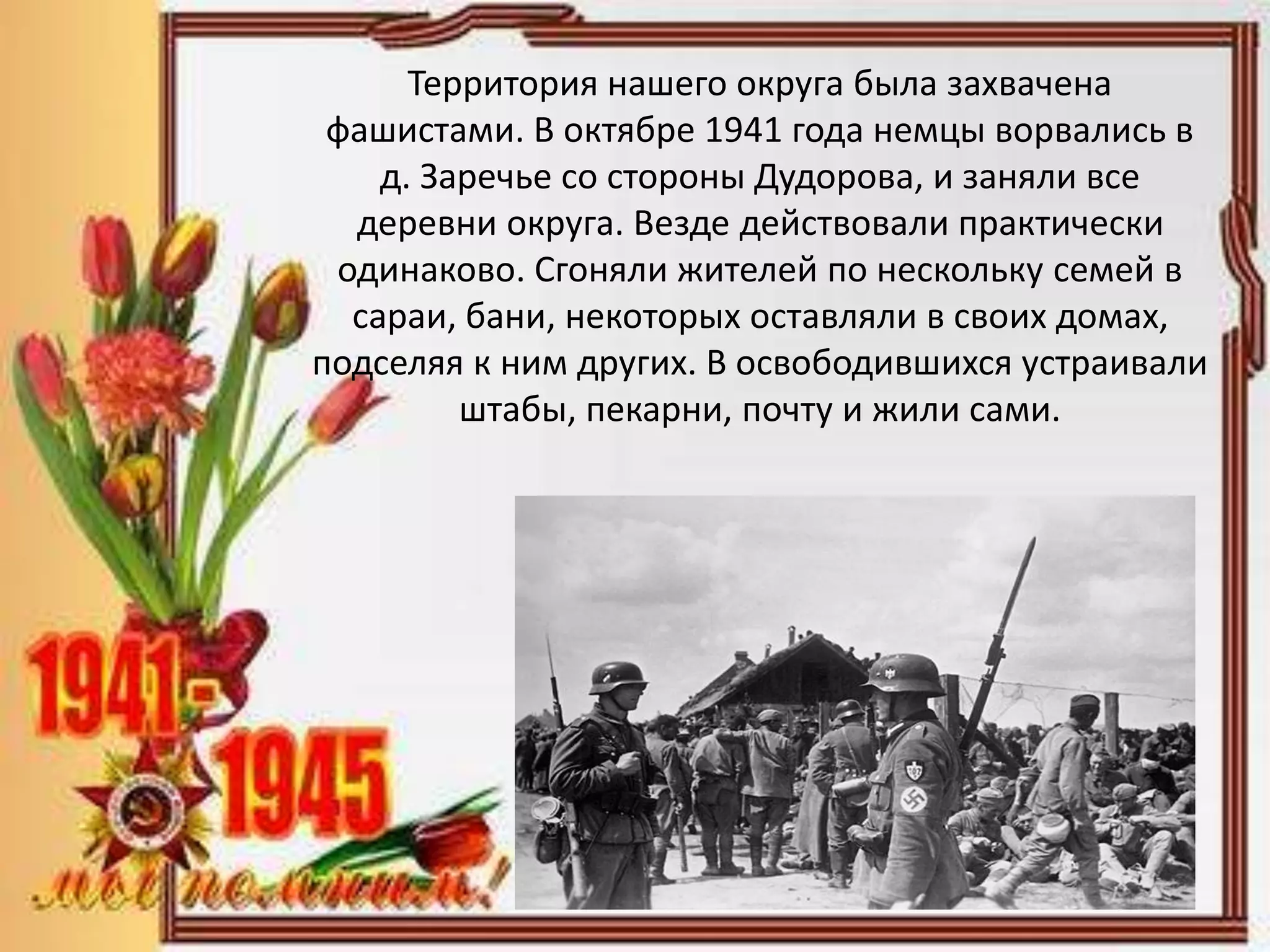 Территория нашего округа была захвачена
фашистами. В октябре 1941 года немцы ворвались в
д. Заречье со стороны Дудорова, и заняли все
деревни округа. Везде действовали практически
одинаково. Сгоняли жителей по нескольку семей в
сараи, бани, некоторых оставляли в своих домах,
подселяя к ним других. В освободившихся устраивали
штабы, пекарни, почту и жили сами.
 