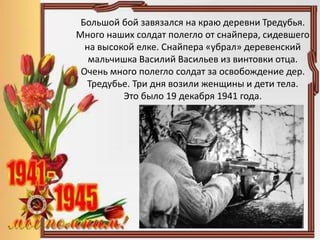 Большой бой завязался на краю деревни Тредубья.
Много наших солдат полегло от снайпера, сидевшего
на высокой елке. Снайпера «убрал» деревенский
мальчишка Василий Васильев из винтовки отца.
Очень много полегло солдат за освобождение дер.
Тредубье. Три дня возили женщины и дети тела.
Это было 19 декабря 1941 года.
 