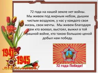 72 года на нашей земле нет войны.
Мы живем под мирным небом, дышим
чистым воздухом, у нас у каждого своя
жизнь, свои мечты. Мы живем благодаря
тем кто воевал, выстоял, выжил в той
страшной войне, кто такою большою ценой
добыл нам победу.
 