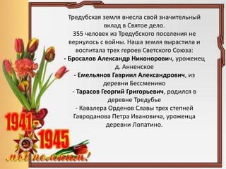 Тредубская земля внесла свой значительный
вклад в Святое дело.
355 человек из Тредубского поселения не
вернулось с войны. Наша земля вырастила и
воспитала трех героев Светского Союза:
- Бросалов Александр Никонорович, уроженец
д. Анненское
- Емельянов Гавриил Александрович, из
деревни Бессменино
- Тарасов Георгий Григорьевич, родился в
деревне Тредубье
- Кавалера Орденов Славы трех степней
Гавроданова Петра Ивановича, уроженца
деревни Лопатино.
 