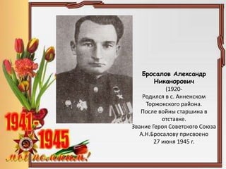 Бросалов Александр
Никанорович
(1920-
Родился в с. Анненском
Торжокского района.
После войны старшина в
отставке.
Звание Героя Советского Союза
А.Н.Бросалову присвоено
27 июня 1945 г.
 