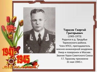 Тарасов Георгий
Григорьевич
(1905-1973)
Родился в д. Тредубье
Торжокского района.
Член КПСС, преподаватель
военно-инжинерной академии.
Умер и похоронен в Москве.
Звание Героя Советского Союза
Г.Г. Тарасову присвоено
31 мая 1945 г.
 