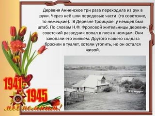 Деревня Анненское три раза переходила из рук в
руки. Через неё шли передовые части (то советские,
то немецкие). В Деревне Троицкое у немцев был
штаб. По словам Н.Ф. Фроловой жительницы деревни,
советский разведчик попал в плен к немцам. Они
закопали его живьём. Другого нашего солдата
бросили в туалет, хотели утопить, но он остался
живой.
 