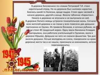В деревне Бессменино по словам Петуховой Т.И. стоял
карательный отряд. Но на деревню был наложен карантин.
Боялись какой-то болезни, вроде ящура. Стоял один часовой в
начале деревни, другой в конце. Весела табличка «Карантин».
Никого в деревню не впускали и не выпускали из неё.
В деревне Липига немцы устроили показательную казнь. Согнали
всех жителей деревни и на глазах у всех повесели две девушки-
партизанки из Грузин. Их привели босиком, в ночных рубахах, на
улице стоял 40 градусный мороз. Одну звали Ванихина Клавдия
Григорьевна, она работала учительницей в Грузинах, жила в
деревне Юрьево. Девушки ни чего не сказали фашистам. Три дня
висели девушки. Ночью молодежь их сняли, похоронили на краю
деревни( места так и не нашли, приезжали из военкомата, хотели
перезахоронить).
 