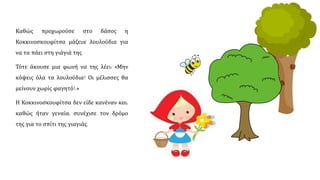 Καθώς προχωρούσε στο δάσος, η
Κοκκινοσκουφίτσα μάζευε λουλούδια για
να τα πάει στη γιάγιά της.
Τότε, άκουσε μια φωνή να της λέει: «Μην
κόψεις όλα τα λουλούδια! Οι μέλισσες θα
μείνουν χωρίς φαγητό!.»
Η Κοκκινοσκουφίτσα δεν είδε κανέναν και,
γενναία καθώς ήταν, συνέχισε τον δρόμο
της για το σπίτι της γιαγιάς.
 