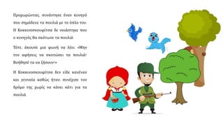 Προχωρώντας, συνάντησε έναν κυνηγό
που σημάδευε τα πουλιά με το όπλο του.
Η Κοκκινοσκουφίτσα δε νοιάστηκε που
ο κυνηγός θα σκότωνε τα πουλιά.
Τότε, άκουσε μια φωνή να λέει: «Μην
τον αφήσεις να σκοτώσει τα πουλιά!
Βοήθησέ τα να ζήσουν!»
Η Κοκκινοσκουφίτσα δεν είδε κανέναν
και, γενναία καθώς ήταν, συνέχισε τον
δρόμο της χωρίς να κάνει κάτι για τα
πουλιά.
 