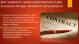 Для трудового права характерними є два
основних методи правового регулювання:
 метод автономного регулювання, який
виходить з координування інтересів та
цілей сторін суспільних відносин, де
суб'єкти насамперед задовольняють свої
приватні інтереси;
 метод централізованого регулювання,
який ґрунтується на відносинах
субординації учасників суспільних
відносин, де в приватні інтереси
втручається держава.
 