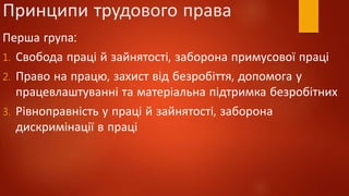 Принципи трудового права
Перша група:
1. Свобода праці й зайнятості, заборона примусової праці
2. Право на працю, захист від безробіття, допомога у
працевлаштуванні та матеріальна підтримка безробітних
3. Рівноправність у праці й зайнятості, заборона
дискримінації в праці
 