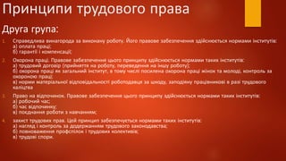 Принципи трудового права
Друга група:
1. Справедлива винагорода за виконану роботу. Його правове забезпечення здійснюється нормами інститутів:
а) оплата праці;
б) гарантії і компенсації;
2. Охорона праці. Правове забезпечення цього принципу здійснюється нормами таких інститутів:
а) трудовий договір (прийняття на роботу, переведення на іншу роботу);
б) охорона праці як загальний інститут, в тому числі посилена охорона праці жінок та молоді, контроль за
охороною праці;
в) норми матеріальної відповідальності роботодавця за шкоду, заподіяну працівникові в разі трудового
каліцтва
3. Право на відпочинок. Правове забезпечення цього принципу здійснюється нормами таких інститутів:
а) робочий час;
б) час відпочинку;
в) поєднання роботи з навчанням;
4. захист трудових прав. Цей принцип забезпечується нормами таких інститутів:
а) нагляд і контроль за додержанням трудового законодавства;
б) повноваження профспілок і трудових колективів;
в) трудові спори.
 